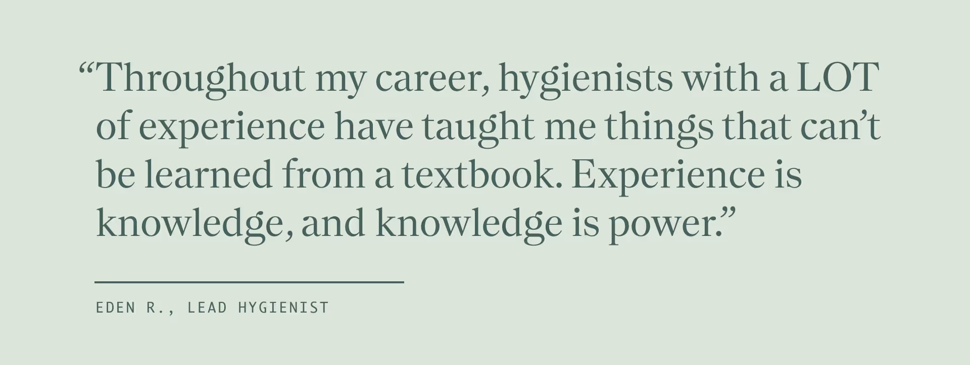 Quote from Lead Hygienist Edan K, "Throughout my career, hygienists with a LOT of experience have taught me things that can't be learned from a textbook. Experience is knowledge, and knowledge is power."