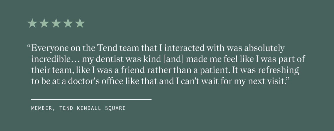 Text Quote from a Member at Tend Kendall Square, "Everyone on the Tend team that I interacted with was absolutely incredible... my dentist was kind [and] made me feel like I was part of their team, like I was a friend rather than a patient. It was refreshing to be at a doctor's office like that and I can't wait for my next visit."