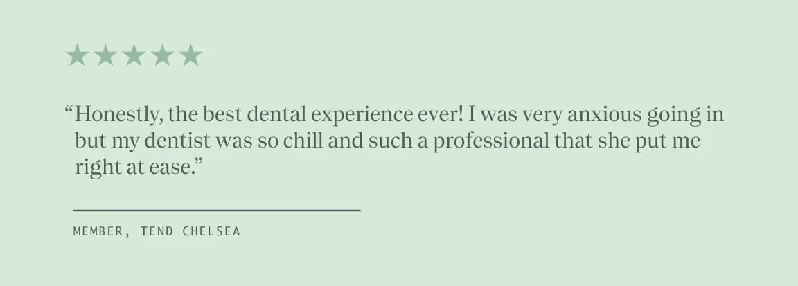 Quote from Member, Tend Chelsea, "Honestly, the best dental experience ever! I was very anxious going in but my dentist was so chill and such a professional that she put me right at ease."