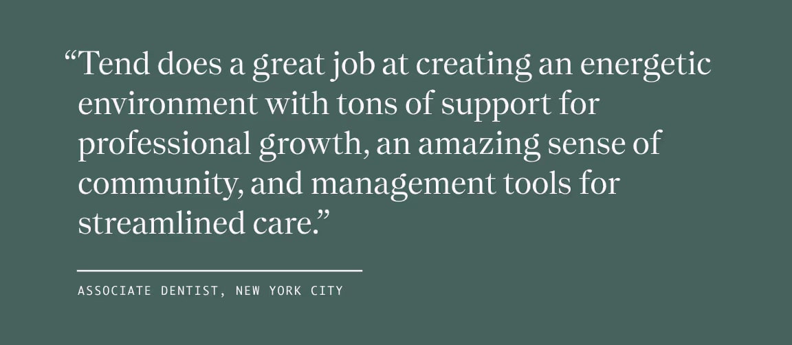 Quote from Associate Dentist, New York City, "Tend does a great job at creating an energetic environment with tons of support for professional growth, an amazing sense of community, and management tools for streamlined care."